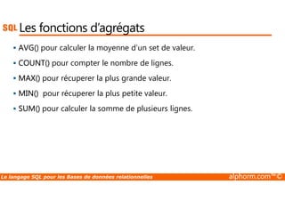 Les fonctions d’agrégats 
 AVG() pour calculer la moyenne d’un set de valeur. 
 COUNT() pour compter le nombre de lignes. 
 MAX() pour récuperer la plus grande valeur. 
 MIN() pour récuperer la plus petite valeur. 
 SUM() pour calculer la somme de plusieurs lignes. 
Le langage SQL pour les Bases de données relationnelles alphorm.com™© 
 