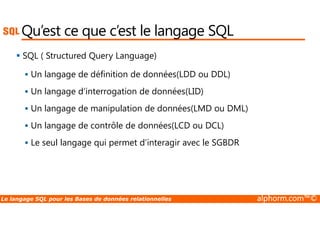 Qu’est ce que c’est le langage SQL 
 SQL ( Structured Query Language) 
 Un langage de définition de données(LDD ou DDL) 
 Un langage d’interrogation de données(LID) 
 Un langage de manipulation de données(LMD ou DML) 
 Un langage de contrôle de données(LCD ou DCL) 
 Le seul langage qui permet d’interagir avec le SGBDR 
Le langage SQL pour les Bases de données relationnelles alphorm.com™© 
 