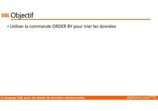 Objectif 
 Utiliser la commande ORDER BY pour trier les données 
Le langage SQL pour les Bases de données relationnelles alphorm.com™© 
 