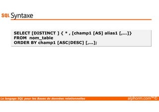 Syntaxe 
SELECT [DISTINCT ] { * , [champ1 [AS] alias1 [,...]} 
FROM nom_table 
ORDER BY champ1 [ASC|DESC] [,...]; 
Le langage SQL pour les Bases de données relationnelles alphorm.com™© 
 