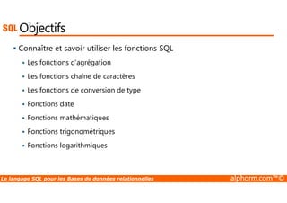 Objectifs 
 Connaître et savoir utiliser les fonctions SQL 
 Les fonctions d’agrégation 
 Les fonctions chaîne de caractères 
 Les fonctions de conversion de type 
 Fonctions date 
 Fonctions mathématiques 
 Fonctions trigonométriques 
 Fonctions logarithmiques 
Le langage SQL pour les Bases de données relationnelles alphorm.com™© 
 