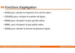 Fonctions d’agrégation 
 AVG() pour calculer la moyenne d’un set de valeur. 
 COUNT() pour compter le nombre de lignes. 
 MAX() pour récuperer la plus grande valeur. 
 MIN() pour récuperer la plus petite valeur. 
 SUM() pour calculer la somme de plusieurs lignes 
Le langage SQL pour les Bases de données relationnelles alphorm.com™© 
 