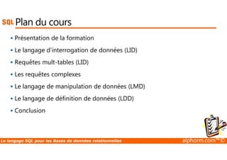 Plan du cours 
 Présentation de la formation 
 Le langage d'interrogation de données (LID) 
 Requêtes mult-tables (LID) 
 Les requêtes complexes 
 Le langage de manipulation de données (LMD) 
 Le langage de définition de données (LDD) 
 Conclusion 
Le langage SQL pour les Bases de données relationnelles alphorm.com™© 
 