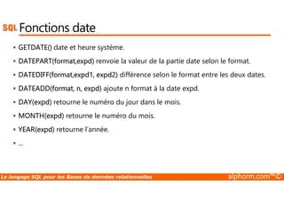 Fonctions date 
 GETDATE() date et heure système. 
 DATEPART(format,expd) renvoie la valeur de la partie date selon le format. 
 DATEDIFF(format,expd1, expd2) différence selon le format entre les deux dates. 
 DATEADD(format, n, expd) ajoute n format à la date expd. 
 DAY(expd) retourne le numéro du jour dans le mois. 
 MONTH(expd) retourne le numéro du mois. 
 YEAR(expd) retourne l’année. 
 ... 
Le langage SQL pour les Bases de données relationnelles alphorm.com™© 
 