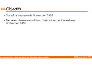 Objectifs 
 Connaître la syntaxe de l’instruction CASE 
 Mettre en place une condition d’instruction conditionnel avec 
l’instruction CASE 
Le langage SQL pour les Bases de données relationnelles alphorm.com™© 
 