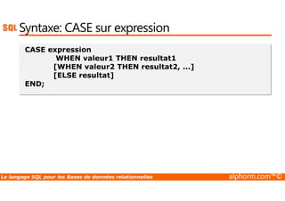 Syntaxe: CASE sur expression 
CASE expression 
WHEN valeur1 THEN resultat1 
[WHEN valeur2 THEN resultat2, ...] 
[ELSE resultat] 
END; 
Le langage SQL pour les Bases de données relationnelles alphorm.com™© 
 