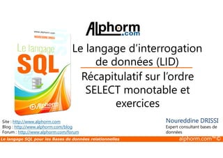 Le langage d’interrogation 
de données (LID) 
Récapitulatif sur l’ordre 
Site : http://www.alphorm.com 
Blog : http://www.alphorm.com/blog 
Forum : http://www.alphorm.com/forum 
SELECT monotable et 
exercices 
Noureddine DRISSI 
Expert consultant bases de 
données 
Le langage SQL pour les Bases de données relationnelles alphorm.com™© 
 