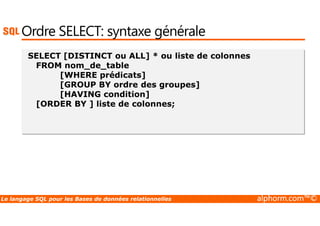 Ordre SELECT: syntaxe générale 
SELECT [DISTINCT ou ALL] * ou liste de colonnes 
FROM nom_de_table 
[WHERE prédicats] 
[GROUP BY ordre des groupes] 
[HAVING condition] 
[ORDER BY ] liste de colonnes; 
Le langage SQL pour les Bases de données relationnelles alphorm.com™© 
 