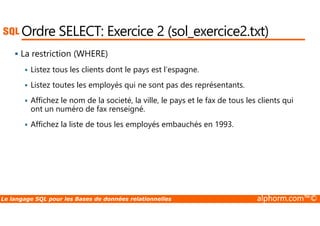 Ordre SELECT: Exercice 2 (sol_exercice2.txt) 
 La restriction (WHERE) 
 Listez tous les clients dont le pays est l’espagne. 
 Listez toutes les employés qui ne sont pas des représentants. 
 Affichez le nom de la societé, la ville, le pays et le fax de tous les clients qui 
ont un numéro de fax renseigné. 
 Affichez la liste de tous les employés embauchés en 1993. 
Le langage SQL pour les Bases de données relationnelles alphorm.com™© 
 