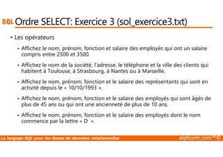 Ordre SELECT: Exercice 3 (sol_exercice3.txt) 
 Les opérateurs 
 Affichez le nom, prénom, fonction et salaire des employés qui ont un salaire 
compris entre 2500 et 3500. 
 Affichez le nom de la société, l’adresse, le téléphone et la ville des clients qui 
habitent à Toulouse, à Strasbourg, à Nantes ou à Marseille. 
Affichez le nom, prénom, fonction et le salaire des représentants qui sont en 
 activité depuis le « 10/10/1993 ». 
 Affichez le nom, prénom, fonction et le salaire des employés qui sont âgés de 
plus de 45 ans ou qui ont une ancienneté de plus de 10 ans. 
 Affichez le nom, prénom, fonction et le salaire des employés dont le nom 
commence par la lettre « D ». 
Le langage SQL pour les Bases de données relationnelles alphorm.com™© 
 