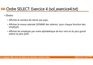 Ordre SELECT: Exercice 4 (sol_exercice4.txt) 
 Divers 
 Affichez le nombre de clients par pays. 
 Affichez la masse salariale (SOMME des salaires) pour chaque fonction des 
employés. 
 Affichez les employés par ordre alphabétique de leur nom et du plus grand 
salaire au plus petit. 
Le langage SQL pour les Bases de données relationnelles alphorm.com™© 
 