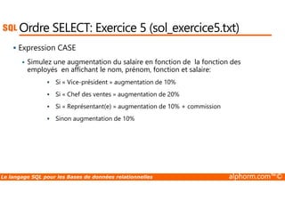 Ordre SELECT: Exercice 5 (sol_exercice5.txt) 
 Expression CASE 
 Simulez une augmentation du salaire en fonction de la fonction des 
employés en affichant le nom, prénom, fonction et salaire: 
 Si « Vice-président » augmentation de 10% 
 Si « Chef des ventes » augmentation de 20% 
 Si « Représentant(e) » augmentation de 10% + commission 
 Sinon augmentation de 10% 
Le langage SQL pour les Bases de données relationnelles alphorm.com™© 
 