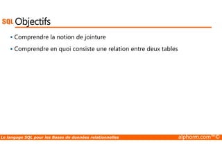Objectifs 
 Comprendre la notion de jointure 
 Comprendre en quoi consiste une relation entre deux tables 
Le langage SQL pour les Bases de données relationnelles alphorm.com™© 
 