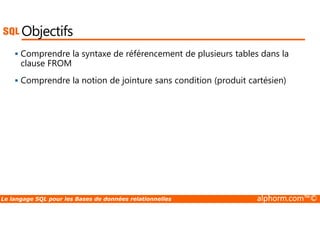 Objectifs 
 Comprendre la syntaxe de référencement de plusieurs tables dans la 
clause FROM 
 Comprendre la notion de jointure sans condition (produit cartésien) 
Le langage SQL pour les Bases de données relationnelles alphorm.com™© 
 