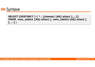 Syntaxe 
SELECT [DISTINCT ] { * , [champ1 [AS] alias1 [,...]} 
FROM nom_table1 [AS] alias1 [, nom_table2 [AS] alias2 ] 
[, ...] ; 
Le langage SQL pour les Bases de données relationnelles alphorm.com™© 
 