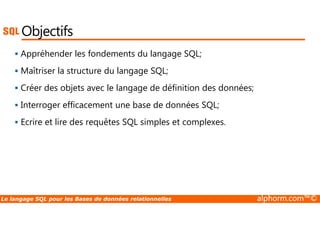 Objectifs 
 Appréhender les fondements du langage SQL; 
 Maîtriser la structure du langage SQL; 
 Créer des objets avec le langage de définition des données; 
 Interroger efficacement une base de données SQL; 
 Ecrire et lire des requêtes SQL simples et complexes. 
Le langage SQL pour les Bases de données relationnelles alphorm.com™© 
 