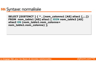 Syntaxe: normalisée 
SELECT [DISTINCT ] { * , [nom_colonne1 [AS] alias1 [,...]} 
FROM nom_table1 [AS] alias1 [ JOIN nom_table2 [AS] 
alias2 ON (nom_table1.nom_colonne= 
nom_table1.nom_colonne) ]; 
Le langage SQL pour les Bases de données relationnelles alphorm.com™© 
 