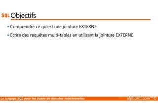 Objectifs 
 Comprendre ce qu’est une jointure EXTERNE 
 Ecrire des requêtes multi-tables en utilisant la jointure EXTERNE 
Le langage SQL pour les Bases de données relationnelles alphorm.com™© 
 