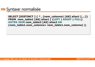 Syntaxe: normalisée 
SELECT [DISTINCT ] { * , [nom_colonne1 [AS] alias1 [,...]} 
FROM nom_table1 [AS] alias1 [ {LEFT | RIGHT | FULL} 
OUTER JOIN nom_table2 [AS] alias2 ON 
(nom_table1.nom_colonne= nom_table1.nom_colonne) ]; 
Le langage SQL pour les Bases de données relationnelles alphorm.com™© 
 