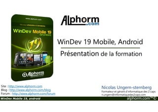 WinDev 19 Mobile, Android 
Présentation de la formation 
Site : http://www.alphorm.com 
Blog : http://www.alphorm.com/blog 
Forum : http://www.alphorm.com/forum 
Nicolas Ungern-sternberg 
Formateur et gérant d’informatique des 2 caps 
n.ungern@informatiquedes2caps.com 
WinDev Mobile 19, android alphorm.com™© 
 