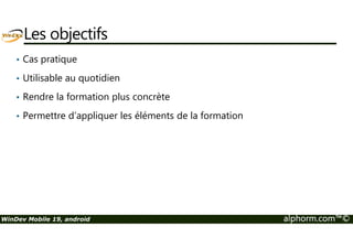 Les objectifs 
• Cas pratique 
• Utilisable au quotidien 
• Rendre la formation plus concrète 
• Permettre d’appliquer les éléments de la formation 
WinDev Mobile 19, android alphorm.com™© 
 