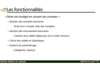 Les fonctionnalités 
« Gérer son budget en suivant ses comptes » 
 Gestion des comptes bancaires 
• Fiche d’un compte, liste des comptes 
 Gestion des mouvements bancaires 
• Création d’un débit (dépense), d’un crédit (revenu) 
 Calcul des soldes et statistiques 
 Gestion du paramétrage 
• Catégories, options 
WinDev Mobile 19, android alphorm.com™© 
 