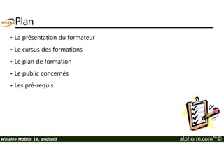 Plan 
• La présentation du formateur 
• Le cursus des formations 
• Le plan de formation 
• Le public concernés 
• Les pré-requis 
WinDev Mobile 19, android alphorm.com™© 
 