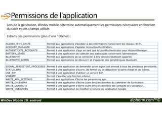 Permissions de l’application 
Lors de la génération, Windev mobile détermine automatiquement les permissions nécessaires en fonction 
du code et des champs utilisés 
Extraits des permissions (plus d’une 100ènes) : 
ACCESS_WIFI_STATE Permet aux applications d'accéder à des informations concernant les réseaux Wi-Fi. 
ACCOUNT_MANAGER Permet aux applications d'appeler AccountAuthenticators. 
AUTHENTICATE_ACCOUNTS Permet à une application d'agir en tant que AccountAuthenticator pour AccountManager. 
BATTERY_STATS Permet à une application de collecter des statistiques concernant l'alimentation. 
BLUETOOTH Permet aux applications de se connecter à des services bluetooth appariés 
BLUETOOTH_ADMIN Permet aux applications de découvrir et d'apparier des périphériques bluetooth. 
… 
SIGNAL_PERSISTENT_PROCESSES Permet à une application de demander qu'un signal soit envoyé à tous les processus persistants. 
STATUS_BAR Permet à une application d'ouvrir, de fermer ou de désactiver la barre d'état et ses icônes. 
USE_SIP Permet à une application d'utiliser un service SIP. 
VIBRATE Permet d'accéder à la fonction vibreur. 
WRITE_APN_SETTINGS Permet aux applications d'écrire les paramètres apn. 
WRITE_CALENDAR Permet à une application d'écrire (sans lire) les données du calendrier de l'utilisateur. 
WRITE_CONTACTS Permet à une application d'écrire (sans lire) les données des contacts de l'utilisateur.. 
WRITE_GSERVICES Permet à une application de modifier le service de localisation Google. 
WinDev Mobile 19, android alphorm.com™© 
 