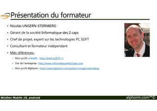 Présentation du formateur 
• Nicolas UNGERN-STERNBERG 
• Gérant de la société Informatique des 2 caps 
• Chef de projet, expert sur les technologies PC SOFT 
• Consultant et formateur indépendant 
• Mes références : 
 Mon profil LinkedIn : http://lnkd.in/jFZV_n 
 Site de l’entreprise : http://www.informatiquedes2caps.com 
 Mon profil Alphorm : http://www.alphorm.com/auteur/nungernsternberg 
WinDev Mobile 19, android alphorm.com™© 
 