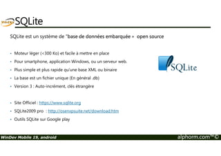 SQLite 
SQLite est un système de base de données embarquée » open source 
• Moteur léger (300 Ko) et facile à mettre en place 
• Pour smartphone, application Windows, ou un serveur web. 
• Plus simple et plus rapide qu'une base XML ou binaire 
• La base est un fichier unique (En général .db) 
• Version 3 : Auto-incrément, clés étrangère 
• Site Officiel : https://www.sqlite.org 
• SQLite2009 pro : http://osenxpsuite.net/download.htm 
• Outils SQLite sur Google play 
WinDev Mobile 19, android alphorm.com™© 
 