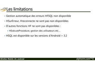 Les limitations 
• Gestion automatique des erreurs HFSQL non disponible 
• HSurErreur, Hreconnecte ne sont pas non disponibles 
• D’autres fonctions HF ne sont pas disponibles : 
 HExécuteProcédure, gestion des utilisateurs etc… 
• HSQL est disponible sur les versions d’Android  3.2 
WinDev Mobile 19, android alphorm.com™© 
 