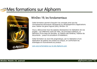 Mes formations sur Alphorm 
WinDev 19, les fondamentaux 
Cette formation permet d'acquérir les concepts ainsi que les 
connaissances techniques nécessaires au développement d’applications 
avec l’atelier de génie logiciel (AGL) WinDev 19. 
Vous y découvrirez tous les aspects nécessaires à la réalisation de vos 
projets : Les différents outils de l’AGL, les principaux éditeurs, la 
définition d'une base de données, la création des fenêtres, l'édition de 
documents… jusqu'à la procédure d'installation. 
Cette formation se veut très pragmatique, par la réalisation d'une 
application de gestion de contact et critique, en confrontant les 
avantages et inconvénients du produit. 
Lien vers la formation sur le site Alphorm.com 
WinDev Mobile 19, android alphorm.com™© 
 