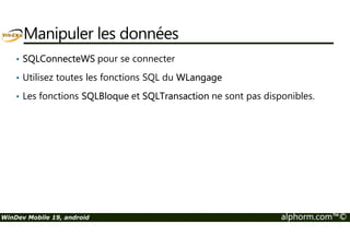 Manipuler les données 
• SQLConnecteWS pour se connecter 
• Utilisez toutes les fonctions SQL du WLangage 
• Les fonctions SQLBloque et SQLTransaction ne sont pas disponibles. 
WinDev Mobile 19, android alphorm.com™© 
 