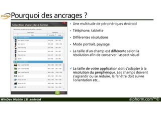 Pourquoi des ancrages ? 
• Une multitude de périphériques Android 
• Téléphone, tablette 
• Différentes résolutions 
• Mode portrait, paysage 
• La taille d’un champ est différente selon la 
résolution afin de conserver l’aspect visuel 
La taille de votre application doit s’adapter à la 
résolution du périphérique. Les champs doivent 
s’agrandir ou se réduire, la fenêtre doit suivre 
l’orientation etc… 
WinDev Mobile 19, android alphorm.com™© 
 
