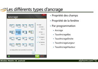 Les différents types d’ancrage 
• Propriété des champs 
• Propriété de la fenêtre 
• Par programmation 
 Ancrage 
 TauxAncrageBas 
 TauxAncrageDroite 
 TauxAncrageLargeur 
 TauxAncrageHauteur 
WinDev Mobile 19, android alphorm.com™© 
 