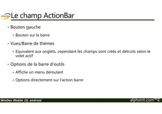 Le champ ActionBar 
• Bouton gauche 
 Bouton sur la barre 
• Vues/Barre de thèmes 
 Equivalent aux onglets, cependant les champs sont créés et détruits selon le 
volet actif 
• Options de la barre d'outils 
 Affiche un menu déroulant 
 Options directement sur l’action barre 
WinDev Mobile 19, android alphorm.com™© 
 
