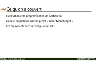Ce qu’on a couvert 
• L’utilisation et la programmation de l’Action Bar 
• La mise en pratique dans le projet « Gérer Mon Budget » 
• Les équivalents avec la configuration iOS 
WinDev Mobile 19, android alphorm.com™© 
 