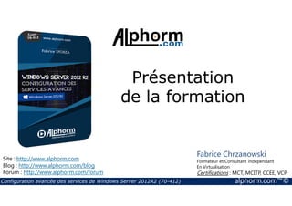 Présentation 
de la formation 
Site : http://www.alphorm.com 
Blog : http://www.alphorm.com/blog 
Forum : http://www.alphorm.com/forum 
Fabrice Chrzanowski 
Formateur et Consultant indépendant 
En Virtualisation 
Certifications : MCT, MCITP, CCEE, VCP 
Configuration avancée des services de Windows Server 2012R2 (70-412) alphorm.com™© 
 