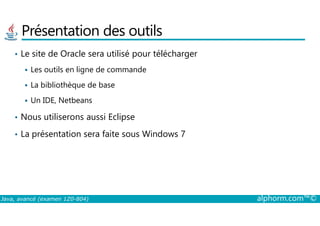 Présentation des outils
• Le site de Oracle sera utilisé pour télécharger
Les outils en ligne de commande
La bibliothèque de base
Un IDE, Netbeans
• Nous utiliserons aussi Eclipse
Java, avancé (examen 1Z0-804) alphorm.com™©
• Nous utiliserons aussi Eclipse
• La présentation sera faite sous Windows 7
 