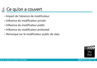 Ce qu’on a couvert
• Impact de l’absence de modificateur
• Influence du modificateur private
• Influence du modificateur public
• Influence du modificateur protected
• Remarque sur le modificateur public de class
Java, avancé (examen 1Z0-804) alphorm.com™©
• Remarque sur le modificateur public de class
 