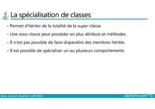 La spécialisation de classes
• Permet d’hériter de la totalité de la super-classe
• Une sous-classe peut posséder en plus attributs et méthodes
• Il n’est pas possible de faire disparaître des membres hérités
• Il est possible de spécialiser un ou plusieurs comportements
Java, avancé (examen 1Z0-804) alphorm.com™©
 