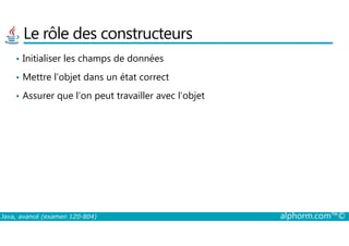 Le rôle des constructeurs
• Initialiser les champs de données
• Mettre l’objet dans un état correct
• Assurer que l’on peut travailler avec l’objet
Java, avancé (examen 1Z0-804) alphorm.com™©
 