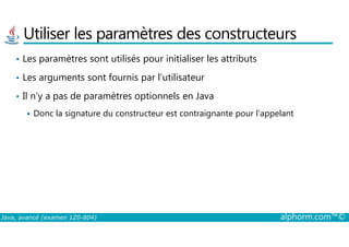 Utiliser les paramètres des constructeurs
• Les paramètres sont utilisés pour initialiser les attributs
• Les arguments sont fournis par l’utilisateur
• Il n’y a pas de paramètres optionnels en Java
Donc la signature du constructeur est contraignante pour l’appelant
Java, avancé (examen 1Z0-804) alphorm.com™©
 