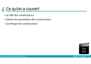 Ce qu’on a couvert
• Le rôle des constructeurs
• Utiliser les paramètres des constructeurs
• Surcharger les constructeurs
Java, avancé (examen 1Z0-804) alphorm.com™©
 