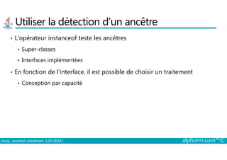 Utiliser la détection d’un ancêtre
• L’opérateur instanceof teste les ancêtres
Super-classes
Interfaces implémentées
• En fonction de l’interface, il est possible de choisir un traitement
Conception par capacité
Java, avancé (examen 1Z0-804) alphorm.com™©
Conception par capacité
 