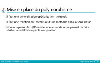 Mise en place du polymorphisme
• Il faut une généralisation-spécialisation : extends
• Il faut une redéfinition : réécriture d’une méthode dans la sous-classe
• Non indispensable : @Override, une annotation qui permet de faire
vérifier la redéfinition par le compilateur
Java, avancé (examen 1Z0-804) alphorm.com™©
 