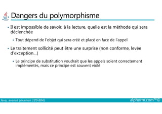 Dangers du polymorphisme
• Il est impossible de savoir, à la lecture, quelle est la méthode qui sera
déclenchée
Tout dépend de l’objet qui sera créé et placé en face de l’appel
• Le traitement sollicité peut être une surprise (non conforme, levée
d’exception…)
Java, avancé (examen 1Z0-804) alphorm.com™©
Le principe de substitution voudrait que les appels soient correctement
implémentés, mais ce principe est souvent violé
 