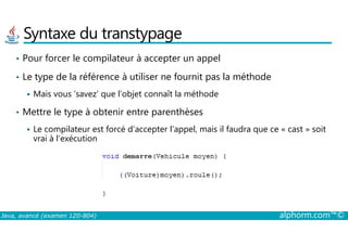 Syntaxe du transtypage
• Pour forcer le compilateur à accepter un appel
• Le type de la référence à utiliser ne fournit pas la méthode
Mais vous ‘savez’ que l’objet connaît la méthode
• Mettre le type à obtenir entre parenthèses
Java, avancé (examen 1Z0-804) alphorm.com™©
Le compilateur est forcé d’accepter l’appel, mais il faudra que ce « cast » soit
vrai à l’exécution
 