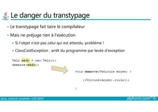 Le danger du transtypage
• Le transtypage fait taire le compilateur
• Mais ne préjuge rien à l’exécution
Si l’objet n’est pas celui qui est attendu, problème !
ClassCastException : arrêt du programme par levée d’exception
Java, avancé (examen 1Z0-804) alphorm.com™©
 