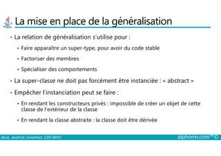 La mise en place de la généralisation
• La relation de généralisation s’utilise pour :
Faire apparaître un super-type, pour avoir du code stable
Factoriser des membres
Spécialiser des comportements
• La super-classe ne doit pas forcément être instanciée : « abstract »
Java, avancé (examen 1Z0-804) alphorm.com™©
• La super-classe ne doit pas forcément être instanciée : « abstract »
• Empêcher l’instanciation peut se faire :
En rendant les constructeurs privés : impossible de créer un objet de cette
classe de l’extérieur de la classe
En rendant la classe abstraite : la classe doit être dérivée
 